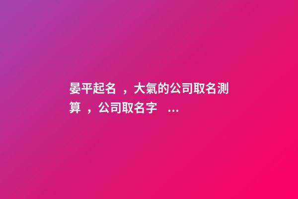 晏平起名，大氣的公司取名測算，公司取名字，2023虎年公司起名取名大全-第1張-公司起名-玄機派
